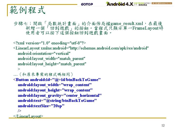 範例程式 步驟七：開啟「局數統計畫面」的介面佈局檔game_result. xml，在最後 新增一個「回到遊戲」的按鈕。當程式只顯示單一Frame. Layout時 使用者可以按下這個按鈕回到遊戲畫面。 <? xml version="1. 0" encoding="utf-8"? > <Linear. Layout