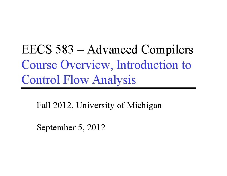 EECS 583 – Advanced Compilers Course Overview, Introduction to Control Flow Analysis Fall 2012, EECS 583 – Advanced Compilers Course Overview, Introduction to Control Flow Analysis Fall 2012,