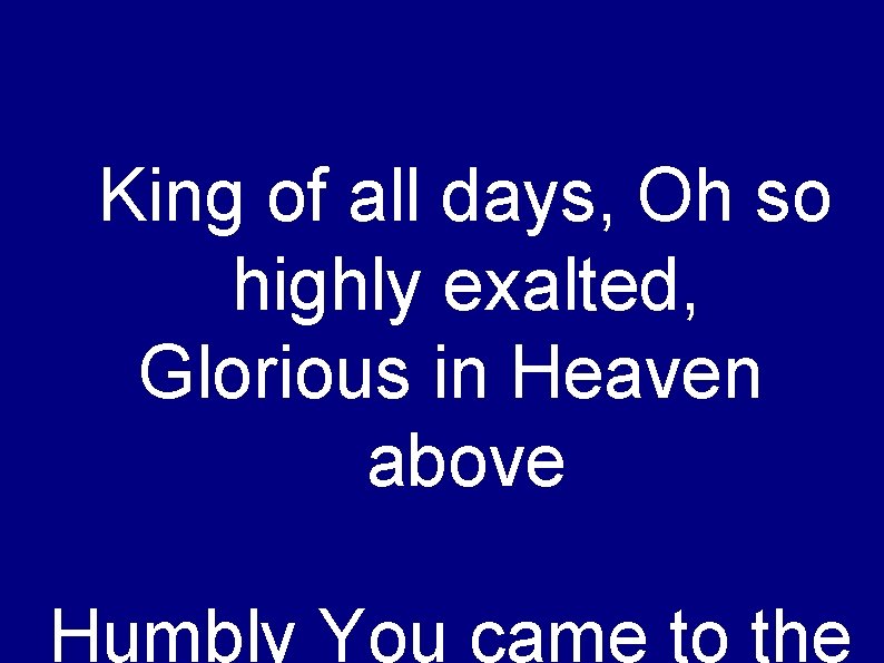 King of all days, Oh so highly exalted, Glorious in Heaven above Humbly You