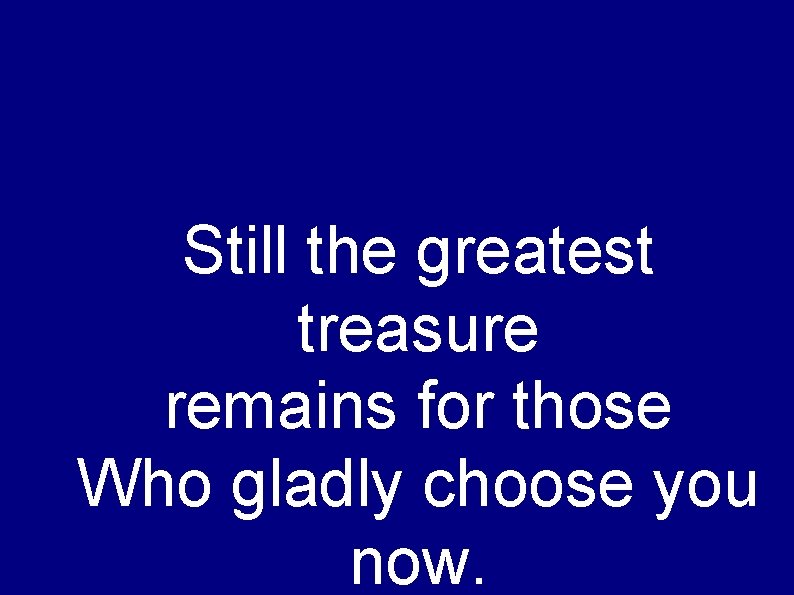 Still the greatest treasure remains for those Who gladly choose you now. 