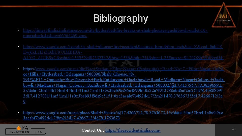 Bibliography • https: //timesofindiatimes. com/city/hyderabad/fire-breaks-at-shah-ghouses-gachibowli-outlet-10 injured/articleshow/66564269. cms. • https: //www. google. com/search? q=shah+ghouse+fire+accident&source=lnms&tbm=isch&sa=X&ved=0 ah. Bibliography • https: //timesofindiatimes. com/city/hyderabad/fire-breaks-at-shah-ghouses-gachibowli-outlet-10 injured/articleshow/66564269. cms. • https: //www. google. com/search? q=shah+ghouse+fire+accident&source=lnms&tbm=isch&sa=X&ved=0 ah.