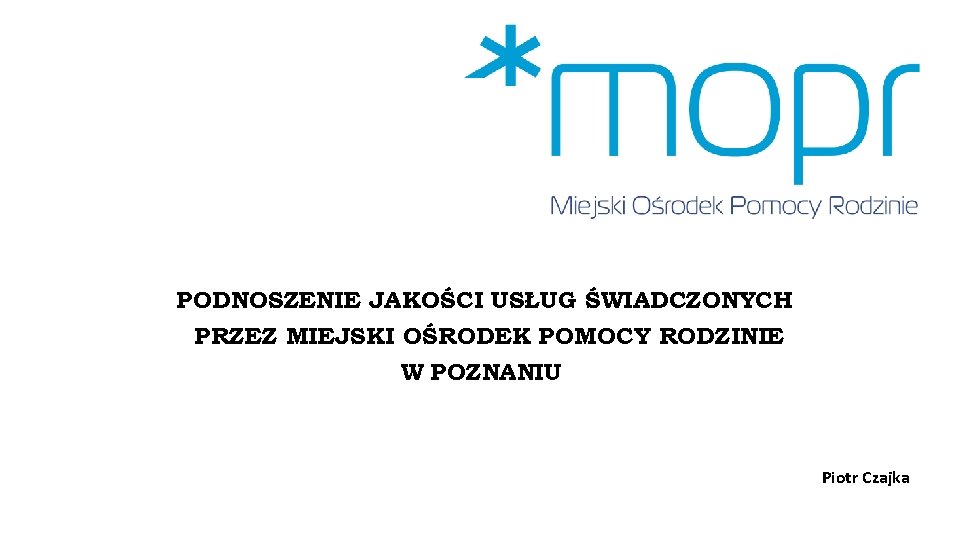 PODNOSZENIE JAKOŚCI USŁUG ŚWIADCZONYCH PRZEZ MIEJSKI OŚRODEK POMOCY RODZINIE W POZNANIU Piotr Czajka 