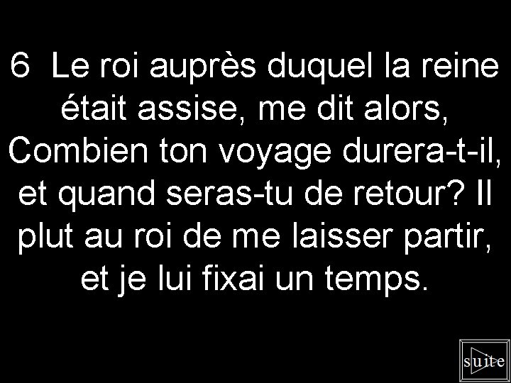 6 Le roi auprès duquel la reine était assise, me dit alors, Combien ton