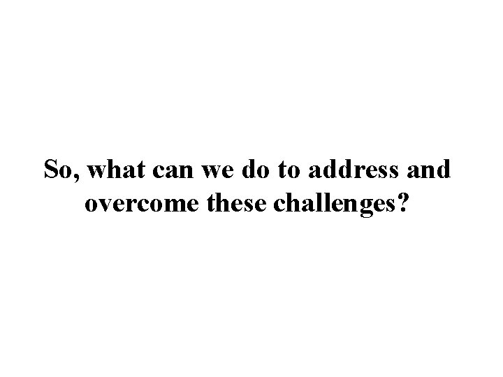 So, what can we do to address and overcome these challenges? 