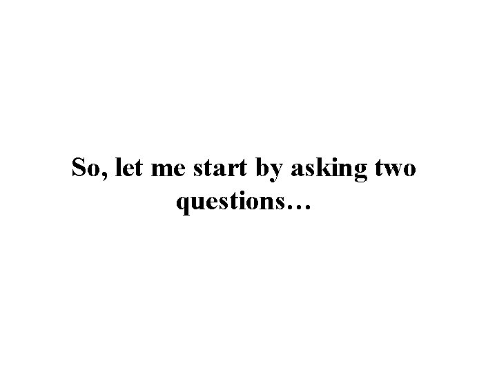 So, let me start by asking two questions… 