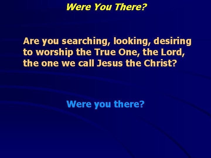 Were You There? Are you searching, looking, desiring to worship the True One, the