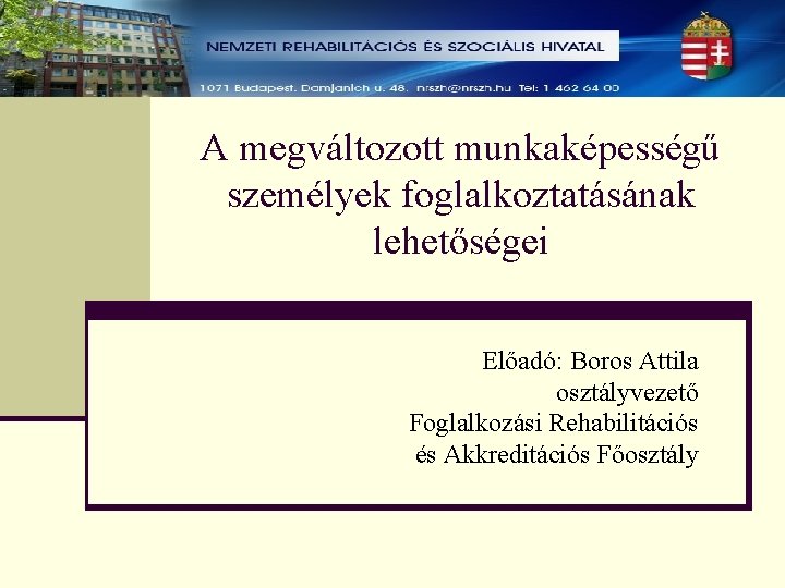 A megváltozott munkaképességű személyek foglalkoztatásának lehetőségei Előadó: Boros Attila osztályvezető Foglalkozási Rehabilitációs és Akkreditációs