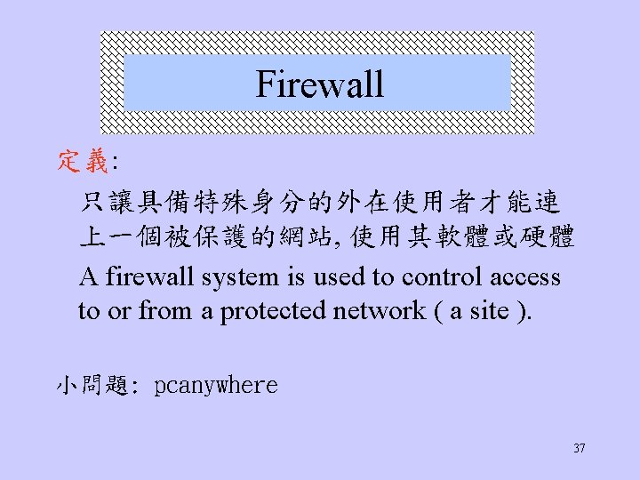 Firewall 定義: 只讓具備特殊身分的外在使用者才能連 上一個被保護的網站, 使用其軟體或硬體 A firewall system is used to control access to