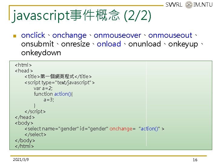 javascript事件概念 (2/2) n SVVRL @ IM. NTU onclick、onchange、onmouseover、onmouseout、 onsubmit、onresize、onload、onunload、onkeyup、 onkeydown <html> <head> <title>第一個網頁程式</title> <script javascript事件概念 (2/2) n SVVRL @ IM. NTU onclick、onchange、onmouseover、onmouseout、 onsubmit、onresize、onload、onunload、onkeyup、 onkeydown <html> <head> <title>第一個網頁程式</title> <script