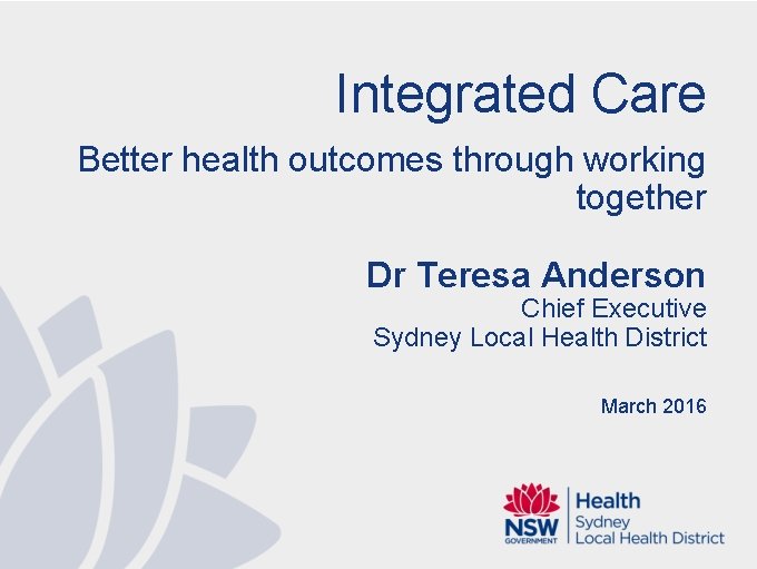 Integrated Care Better health outcomes through working together Dr Teresa Anderson Chief Executive Sydney