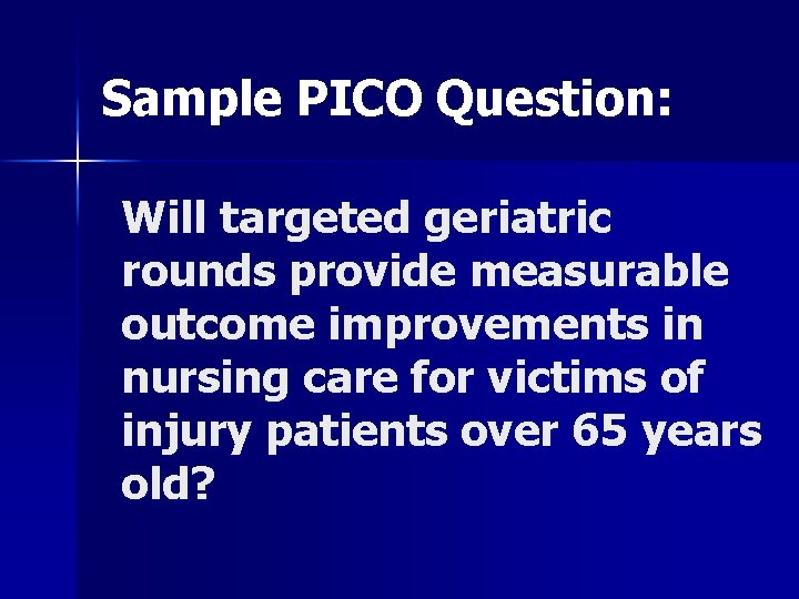 Sample PICO Question: Will targeted geriatric rounds provide measurable outcome improvements in nursing care