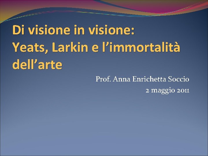 Di visione in visione: Yeats, Larkin e l’immortalità dell’arte Prof. Anna Enrichetta Soccio 2