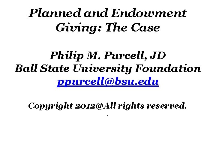 Planned and Endowment Giving: The Case Philip M. Purcell, JD Ball State University Foundation