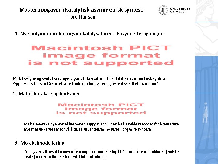 Masteroppgaver i katalytisk asymmetrisk syntese Tore Hansen 1. Nye polymerbundne organokatalysatorer: ”Enzym etterligninger” Mål: Masteroppgaver i katalytisk asymmetrisk syntese Tore Hansen 1. Nye polymerbundne organokatalysatorer: ”Enzym etterligninger” Mål: