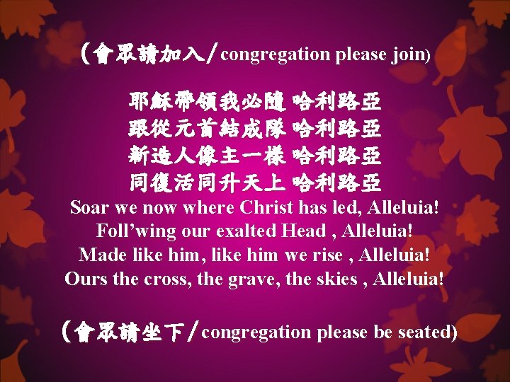 (會眾請加入/congregation please join) 耶穌帶領我必隨 哈利路亞 跟從元首結成隊 哈利路亞 新造人像主一樣 哈利路亞 同復活同升天上 哈利路亞 Soar we now