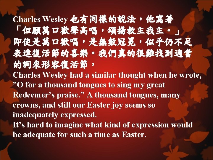 Charles Wesley 也有同樣的說法，他寫著 「但願萬口歡聲高唱，頌揚救主我主。」 即使是萬口歡唱，是無數冠冕，似乎仍不足 表達復活節的喜樂。我們真的很難找到適當 的詞來形容復活節， Charles Wesley had a similar thought when