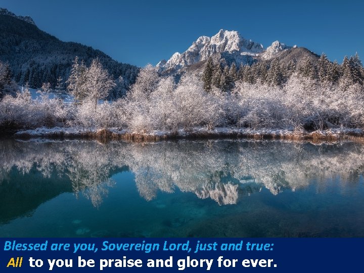 Blessed are you, Sovereign Lord, just and true: All to you be praise and