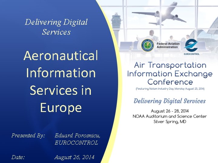 Delivering Digital Services Aeronautical Information Services in Europe Presented By: Eduard Porosnicu, EUROCONTROL Date: