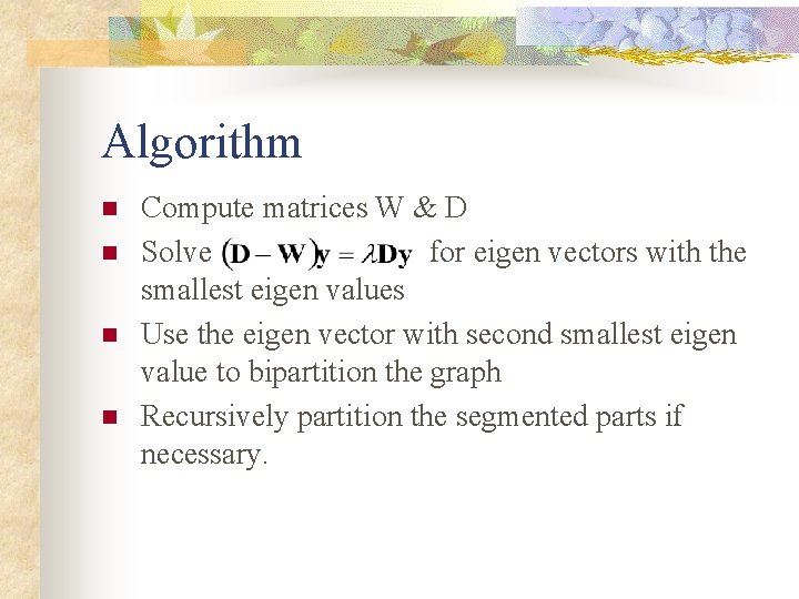 Algorithm n n Compute matrices W & D Solve for eigen vectors with the