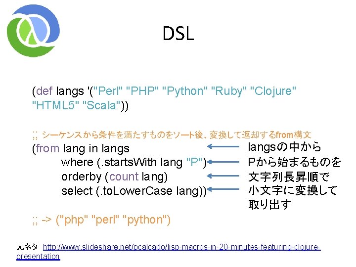 DSL (def langs '("Perl" "PHP" "Python" "Ruby" "Clojure" "HTML 5" "Scala")) ; ; シーケンスから条件を満たすものをソート後、変換して返却するfrom構文 DSL (def langs '("Perl" "PHP" "Python" "Ruby" "Clojure" "HTML 5" "Scala")) ; ; シーケンスから条件を満たすものをソート後、変換して返却するfrom構文