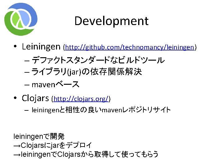Development • Leiningen (http: //github. com/technomancy/leiningen) – デファクトスタンダードなビルドツール – ライブラリ(jar)の依存関係解決 – mavenベース • Clojars Development • Leiningen (http: //github. com/technomancy/leiningen) – デファクトスタンダードなビルドツール – ライブラリ(jar)の依存関係解決 – mavenベース • Clojars