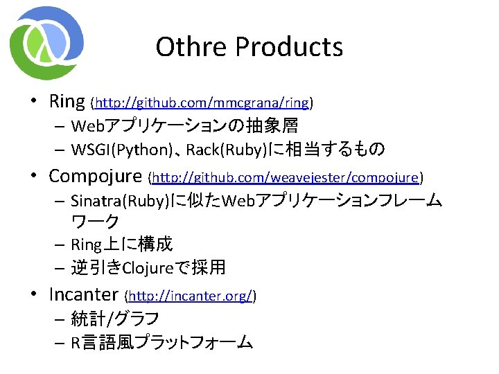 Othre Products • Ring (http: //github. com/mmcgrana/ring) – Webアプリケーションの抽象層 – WSGI(Python)、Rack(Ruby)に相当するもの • Compojure (http: Othre Products • Ring (http: //github. com/mmcgrana/ring) – Webアプリケーションの抽象層 – WSGI(Python)、Rack(Ruby)に相当するもの • Compojure (http: