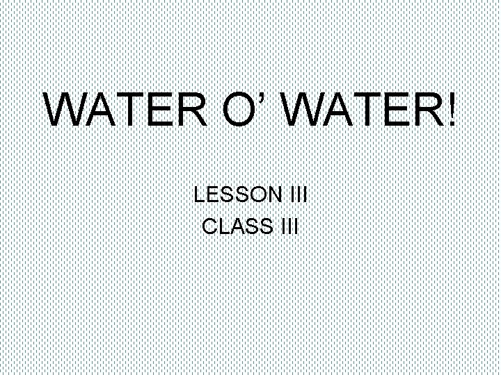 WATER O’ WATER! LESSON III CLASS III 