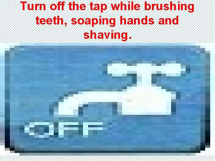 Turn off the tap while brushing teeth, soaping hands and shaving. 