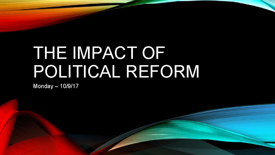 THE IMPACT OF POLITICAL REFORM Monday – 10/9/17 THE IMPACT OF POLITICAL REFORM Monday – 10/9/17