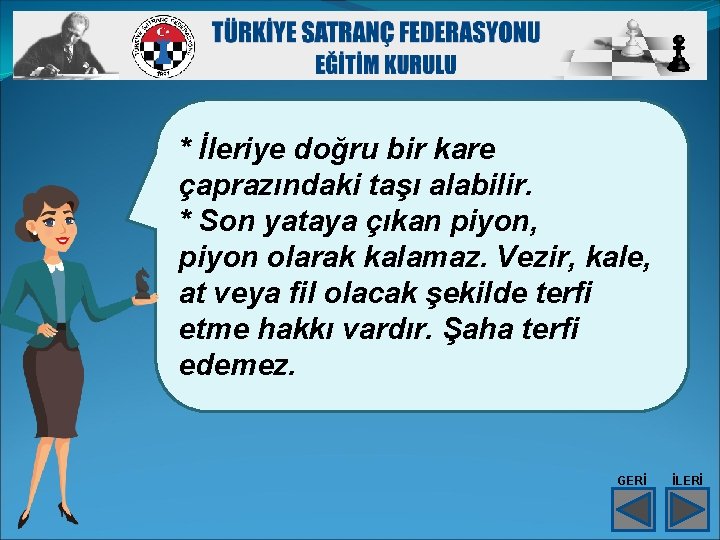 * İleriye doğru bir kare çaprazındaki taşı alabilir. * Son yataya çıkan piyon, piyon