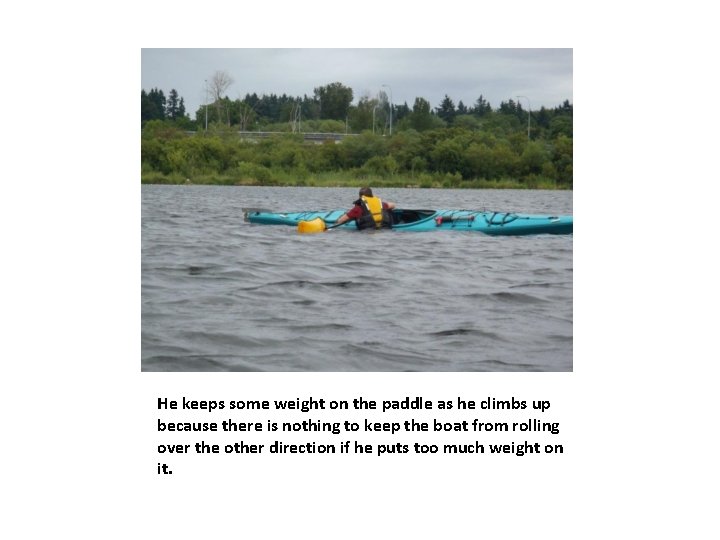 He keeps some weight on the paddle as he climbs up because there is