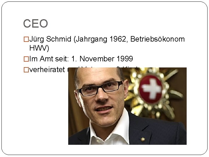 CEO �Jürg Schmid (Jahrgang 1962, Betriebsökonom HWV) �Im Amt seit: 1. November 1999 �verheiratet