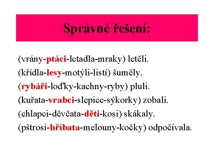 Správné řešení: (vrány-ptáci-letadla-mraky) letěli. (křídla-lesy-motýli-listí) šuměly. (rybáři-loďky-kachny-ryby) pluli. (kuřata-vrabci-slepice-sýkorky) zobali. (chlapci-děvčata-děti-kosi) skákaly. (pštrosi-hříbata-melouny-kočky) odpočívala.