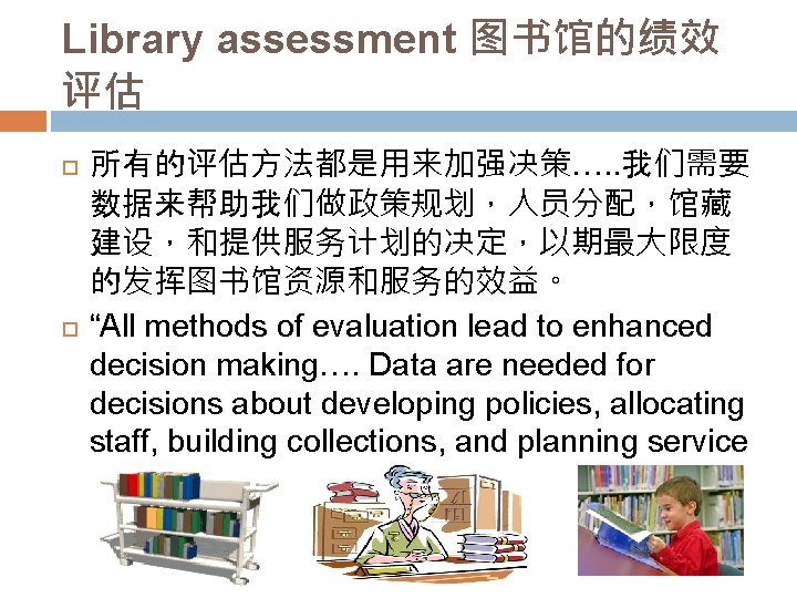 Library assessment 图书馆的绩效 评估 所有的评估方法都是用来加强决策…. . 我们需要 数据来帮助我们做政策规划，人员分配，馆藏 建设，和提供服务计划的决定，以期最大限度 的发挥图书馆资源和服务的效益。 “All methods of evaluation