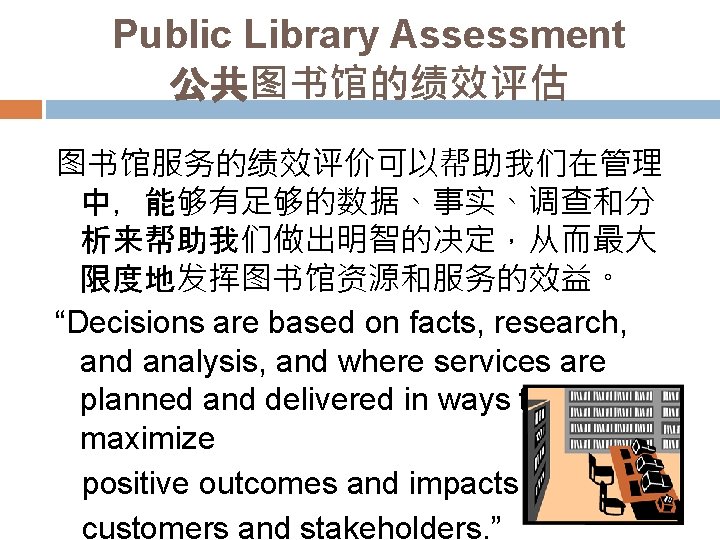Public Library Assessment 公共图书馆的绩效评估 图书馆服务的绩效评价可以帮助我们在管理 中，能够有足够的数据、事实、调查和分 析来帮助我们做出明智的决定，从而最大 限度地发挥图书馆资源和服务的效益。 “Decisions are based on facts, research,