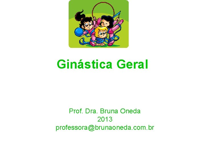 Ginástica Geral Prof. Dra. Bruna Oneda 2013 professora@brunaoneda. com. br 