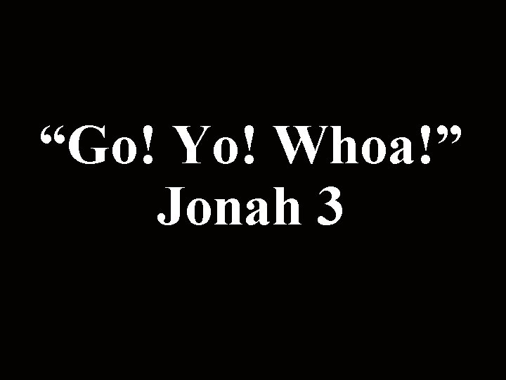 “Go! Yo! Whoa!” Jonah 3 “Go! Yo! Whoa!” Jonah 3