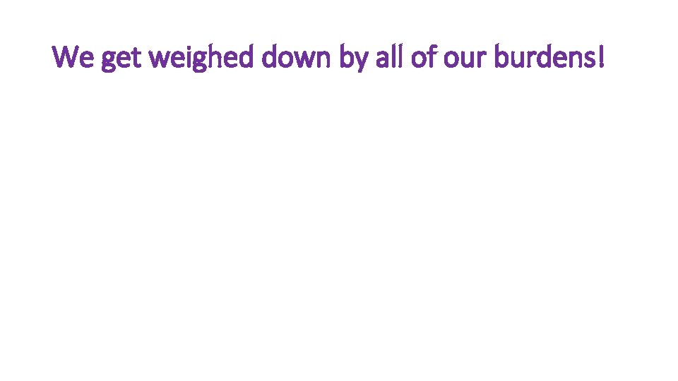 We get weighed down by all of our burdens! We get weighed down by all of our burdens!