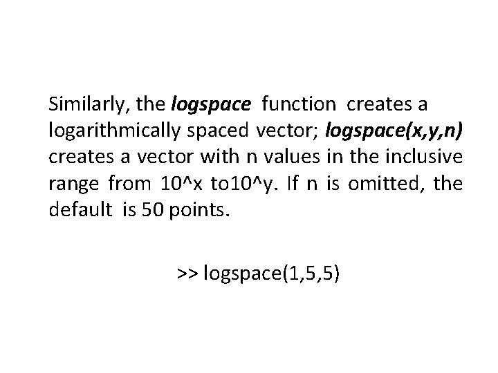 Similarly, the logspace function creates a logarithmically spaced vector; logspace(x, y, n) creates a