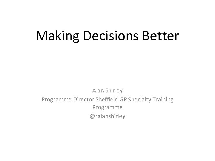 Making Decisions Better Alan Shirley Programme Director Sheffield GP Specialty Training Programme @ralanshirley 