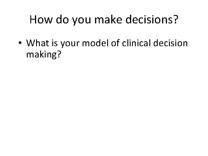 How do you make decisions? • What is your model of clinical decision making?