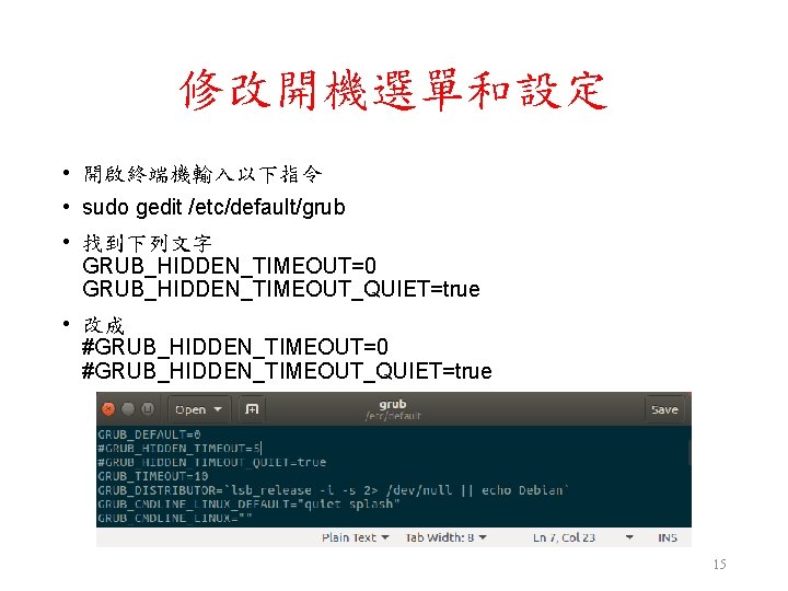 修改開機選單和設定 • 開啟終端機輸入以下指令 • sudo gedit /etc/default/grub • 找到下列文字 GRUB_HIDDEN_TIMEOUT=0 GRUB_HIDDEN_TIMEOUT_QUIET=true • 改成 #GRUB_HIDDEN_TIMEOUT=0 修改開機選單和設定 • 開啟終端機輸入以下指令 • sudo gedit /etc/default/grub • 找到下列文字 GRUB_HIDDEN_TIMEOUT=0 GRUB_HIDDEN_TIMEOUT_QUIET=true • 改成 #GRUB_HIDDEN_TIMEOUT=0