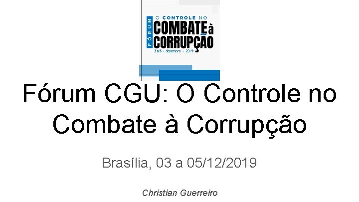 Fórum CGU: O Controle no Combate à Corrupção Brasília, 03 a 05/12/2019 Christian Guerreiro