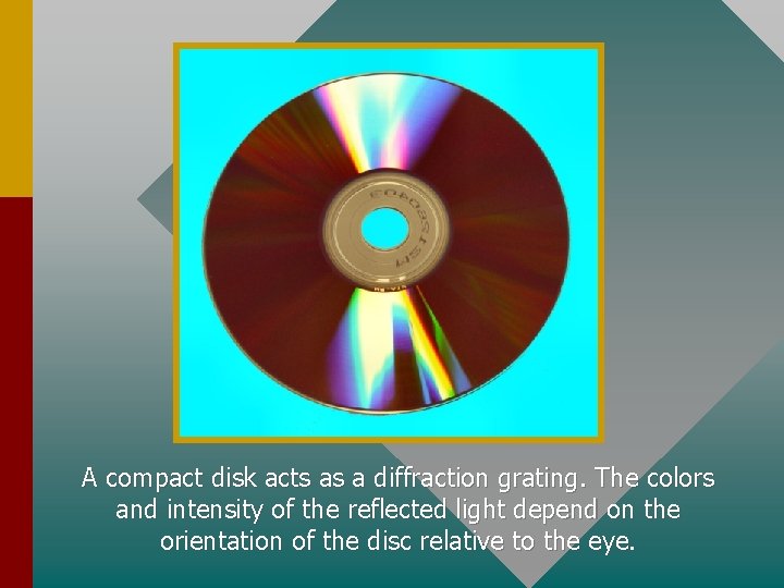 A compact disk acts as a diffraction grating. The colors and intensity of the