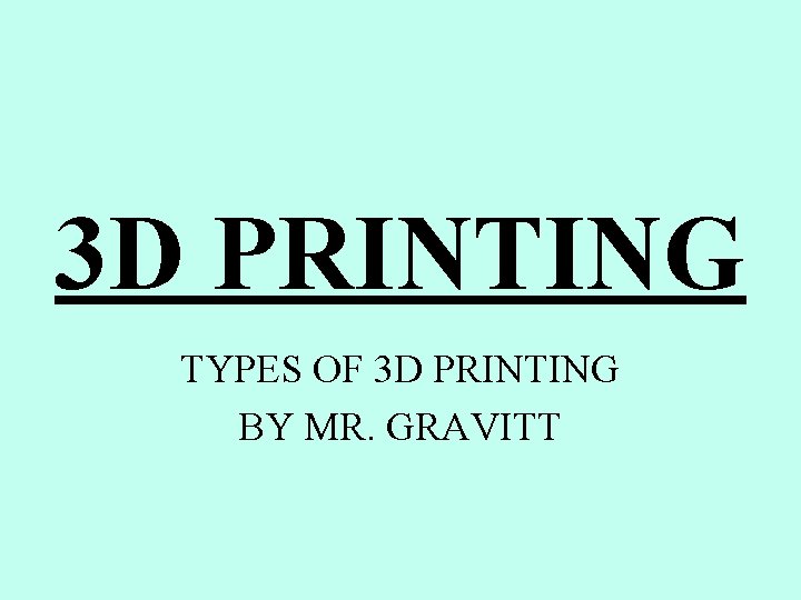 3 D PRINTING TYPES OF 3 D PRINTING BY MR. GRAVITT 