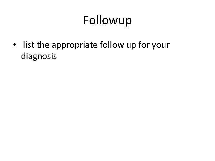 Followup • list the appropriate follow up for your diagnosis 