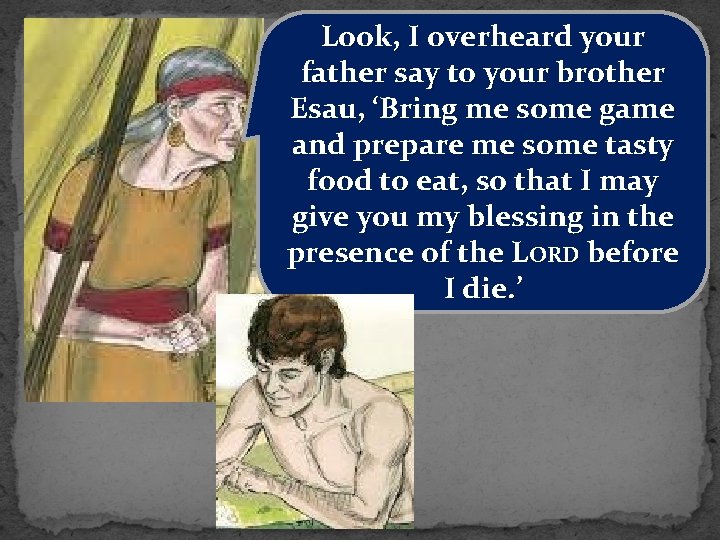 Look, I overheard your father say to your brother Esau, ‘Bring me some game