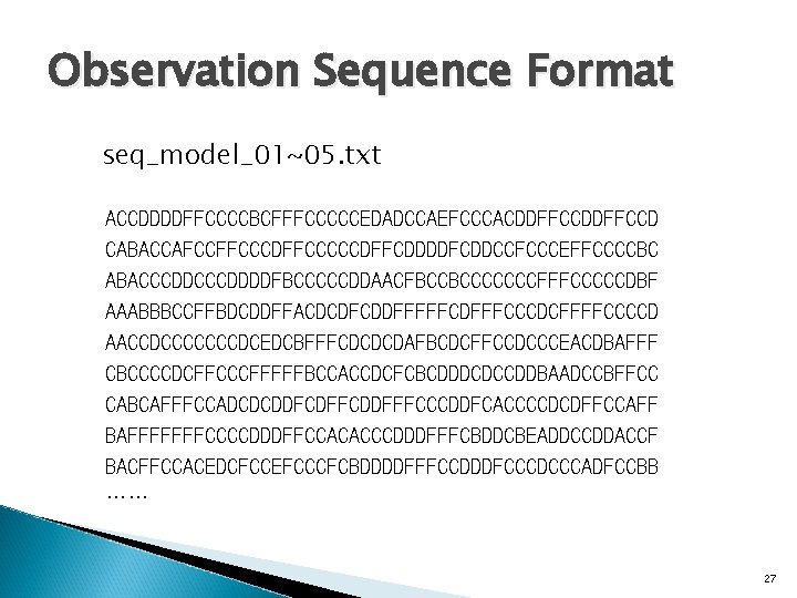 Observation Sequence Format seq_model_01~05. txt ACCDDDDFFCCCCBCFFFCCCCCEDADCCAEFCCCACDDFFCCD CABACCAFCCFFCCCDFFCCCCCDFFCDDDDFCDDCCFCCCEFFCCCCBC ABACCCDDDDFBCCCCCDDAACFBCCBCCCCCCCFFFCCCCCDBF AAABBBCCFFBDCDDFFACDCDFCDDFFFFFCDFFFCCCDCFFFFCCCCD AACCDCCCCCCCDCEDCBFFFCDCDCDAFBCDCFFCCDCCCEACDBAFFF CBCCCCDCFFCCCFFFFFBCCACCDCFCBCDDDCDCCDDBAADCCBFFCC CABCAFFFCCADCDCDDFCDFFCDDFFFCCCDDFCACCCCDCDFFCCAFF BAFFFFFFFCCCCDDDFFCCACACCCDDDFFFCBDDCBEADDCCDDACCF BACFFCCACEDCFCCEFCCCFCBDDDDFFFCCDDDFCCCDCCCADFCCBB