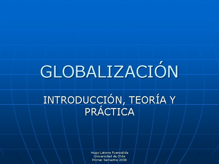 GLOBALIZACIÓN INTRODUCCIÓN, TEORÍA Y PRÁCTICA Hugo Latorre Fuenzalida Universidad de Chile Primer Semestre 2008