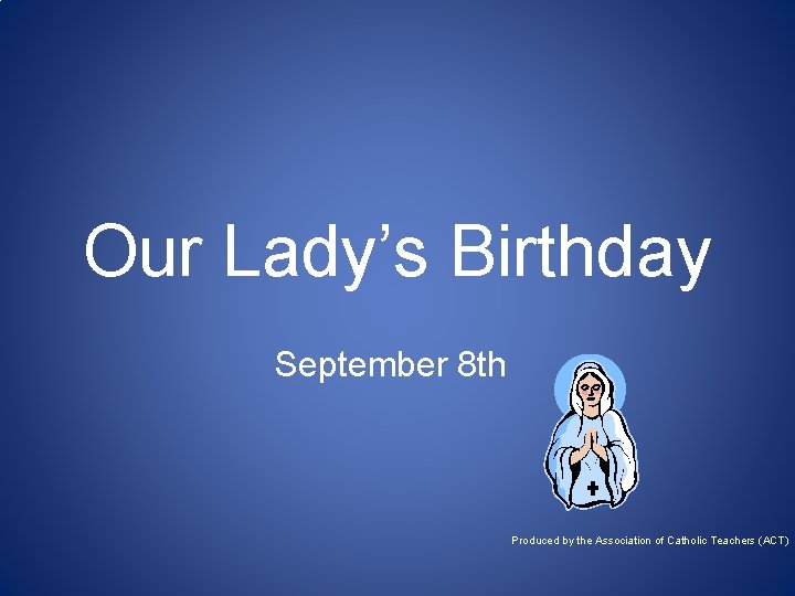 Our Lady’s Birthday September 8 th Produced by the Association of Catholic Teachers (ACT)